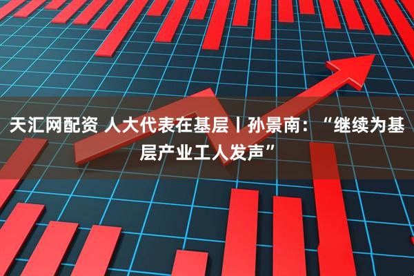 天汇网配资 人大代表在基层丨孙景南：“继续为基层产业工人发声”