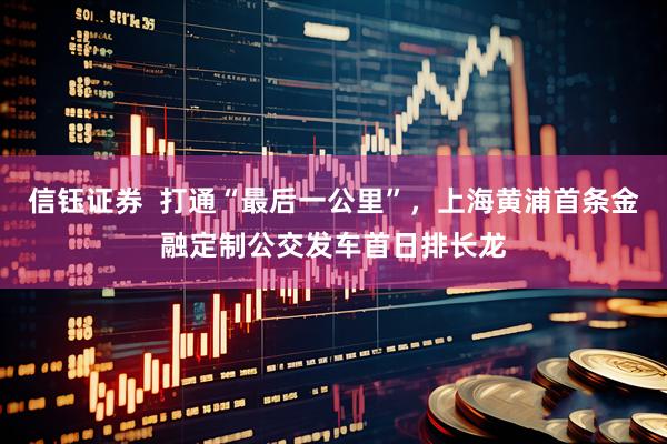 信钰证券  打通“最后一公里”，上海黄浦首条金融定制公交发车首日排长龙