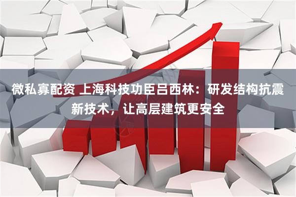 微私寡配资 上海科技功臣吕西林：研发结构抗震新技术，让高层建筑更安全
