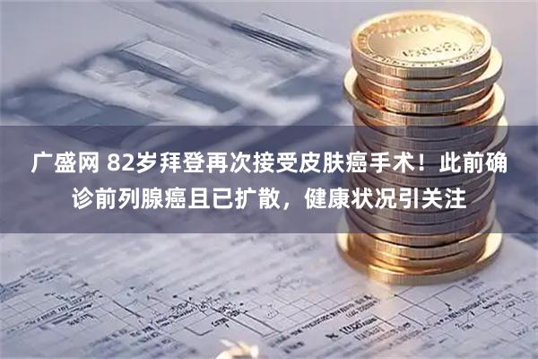 广盛网 82岁拜登再次接受皮肤癌手术！此前确诊前列腺癌且已扩散，健康状况引关注
