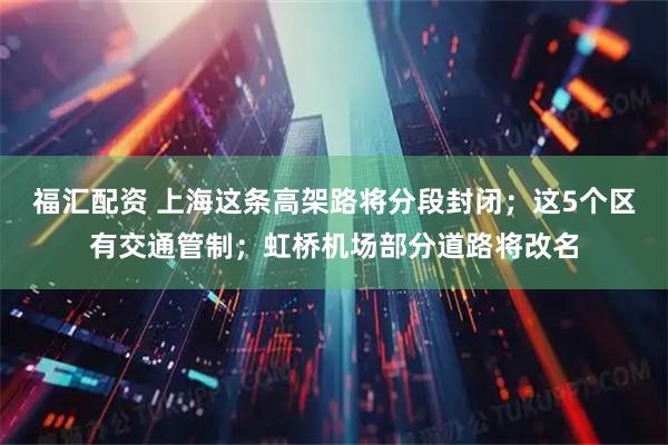福汇配资 上海这条高架路将分段封闭；这5个区有交通管制；虹桥机场部分道路将改名