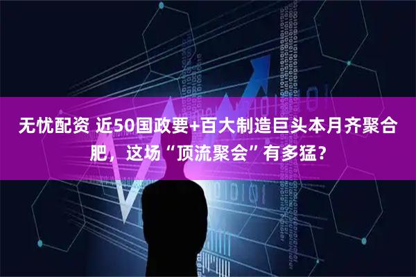 无忧配资 近50国政要+百大制造巨头本月齐聚合肥，这场“顶流聚会”有多猛？