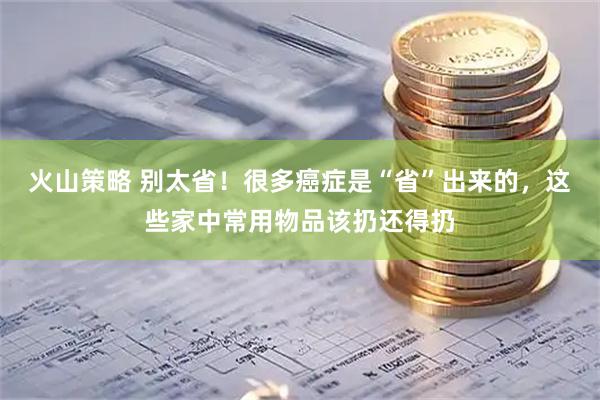 火山策略 别太省！很多癌症是“省”出来的，这些家中常用物品该扔还得扔