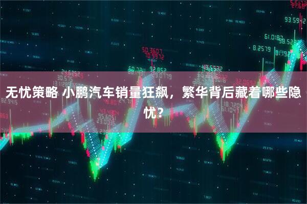 无忧策略 小鹏汽车销量狂飙，繁华背后藏着哪些隐忧？