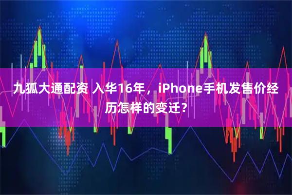 九狐大通配资 入华16年，iPhone手机发售价经历怎样的变迁？