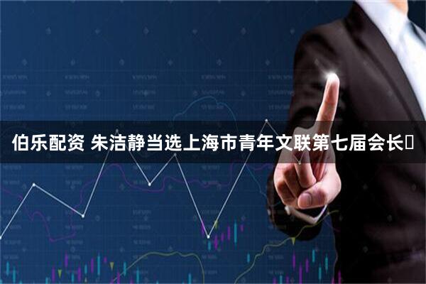 伯乐配资 朱洁静当选上海市青年文联第七届会长​