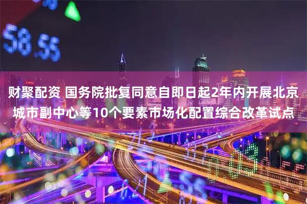 财聚配资 国务院批复同意自即日起2年内开展北京城市副中心等10个要素市场化配置综合改革试点