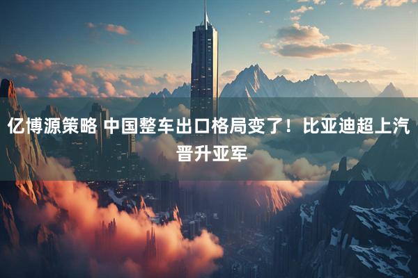 亿博源策略 中国整车出口格局变了！比亚迪超上汽 晋升亚军