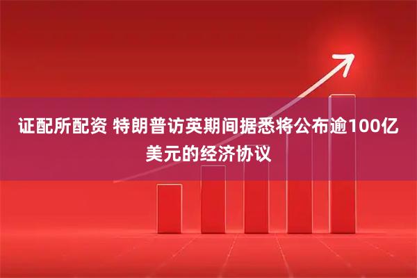 证配所配资 特朗普访英期间据悉将公布逾100亿美元的经济协议