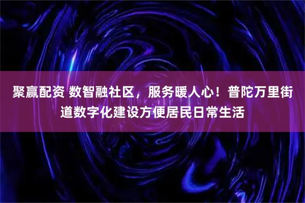 聚赢配资 数智融社区，服务暖人心！普陀万里街道数字化建设方便居民日常生活