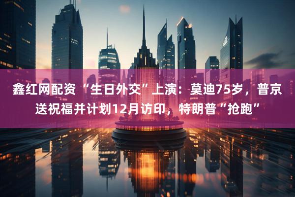 鑫红网配资 “生日外交”上演：莫迪75岁，普京送祝福并计划12月访印，特朗普“抢跑”