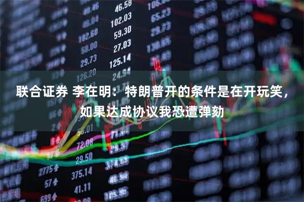 联合证券 李在明：特朗普开的条件是在开玩笑，如果达成协议我恐遭弹劾