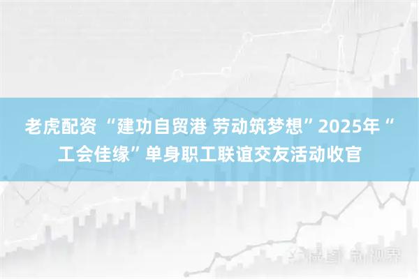 老虎配资 “建功自贸港 劳动筑梦想”2025年“工会佳缘”单身职工联谊交友活动收官