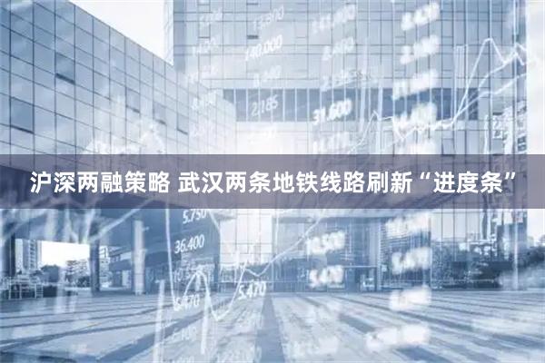沪深两融策略 武汉两条地铁线路刷新“进度条”