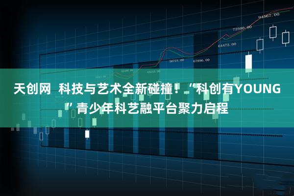 天创网  科技与艺术全新碰撞！“科创有YOUNG”青少年科艺融平台聚力启程