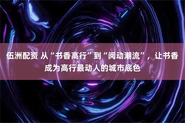 伍洲配资 从“书香高行”到“阅动潮流”，让书香成为高行最动人的城市底色