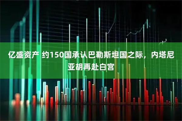 亿盛资产 约150国承认巴勒斯坦国之际，内塔尼亚胡再赴白宫