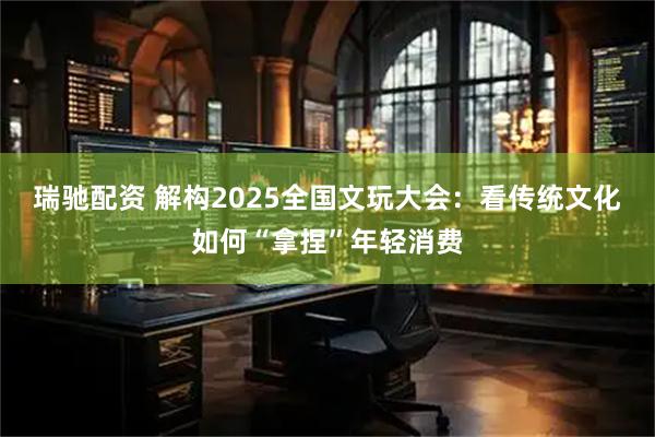 瑞驰配资 解构2025全国文玩大会：看传统文化如何“拿捏”年轻消费
