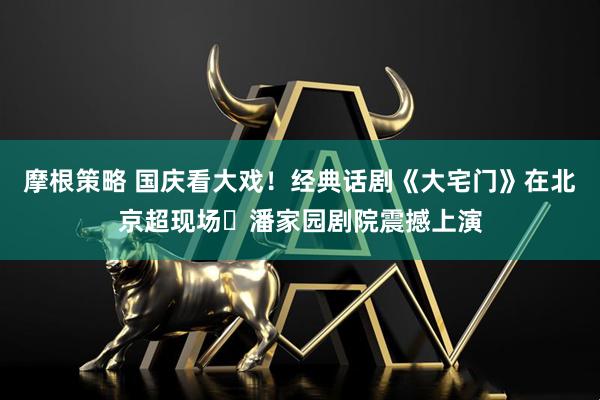 摩根策略 国庆看大戏！经典话剧《大宅门》在北京超现场・潘家园剧院震撼上演