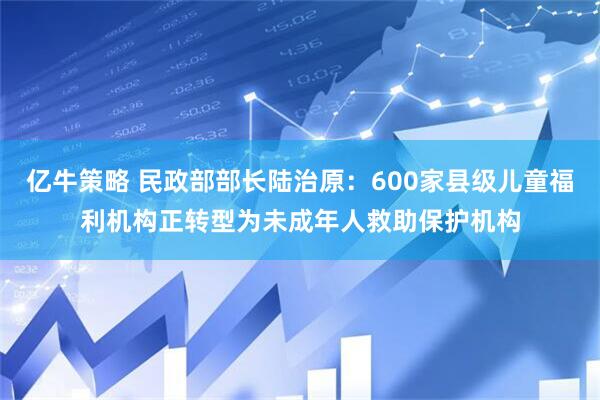 亿牛策略 民政部部长陆治原：600家县级儿童福利机构正转型为未成年人救助保护机构