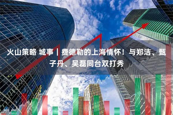 火山策略 城事｜费德勒的上海情怀！与郑洁、甄子丹、吴磊同台双打秀