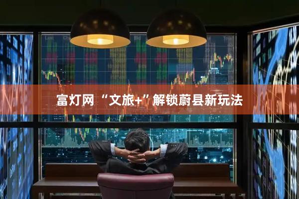 富灯网 “文旅+”解锁蔚县新玩法