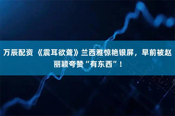 万辰配资 《震耳欲聋》兰西雅惊艳银屏，早前被赵丽颖夸赞“有东西”！