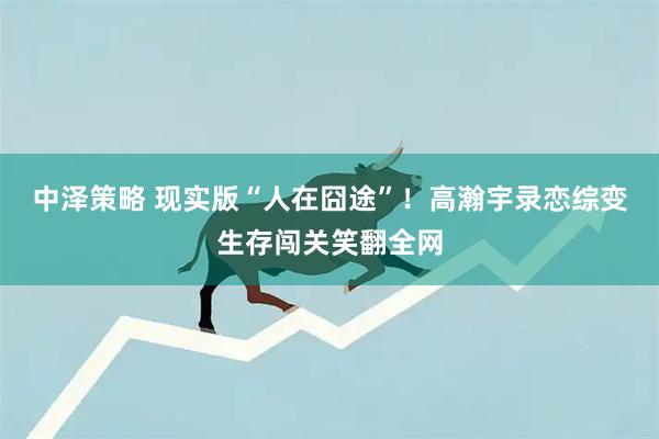 中泽策略 现实版“人在囧途”！高瀚宇录恋综变生存闯关笑翻全网