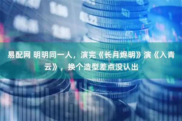 易配网 明明同一人，演完《长月烬明》演《入青云》，换个造型差点没认出