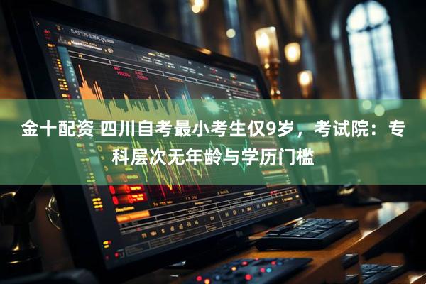 金十配资 四川自考最小考生仅9岁，考试院：专科层次无年龄与学历门槛