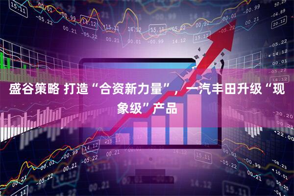 盛谷策略 打造“合资新力量”，一汽丰田升级“现象级”产品
