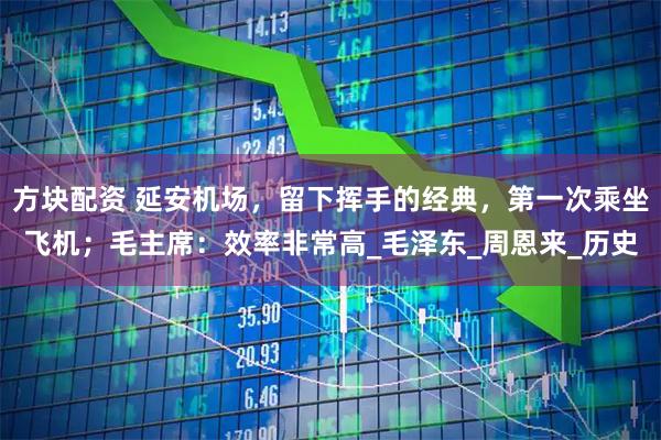 方块配资 延安机场，留下挥手的经典，第一次乘坐飞机；毛主席：效率非常高_毛泽东_周恩来_历史