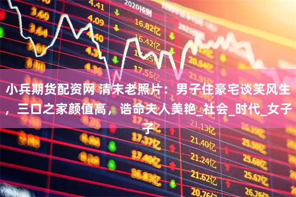 小兵期货配资网 清末老照片：男子住豪宅谈笑风生，三口之家颜值高，诰命夫人美艳_社会_时代_女子