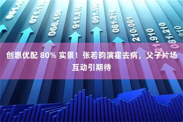 创惠优配 80% 实景！张若昀演霍去病，父子片场互动引期待