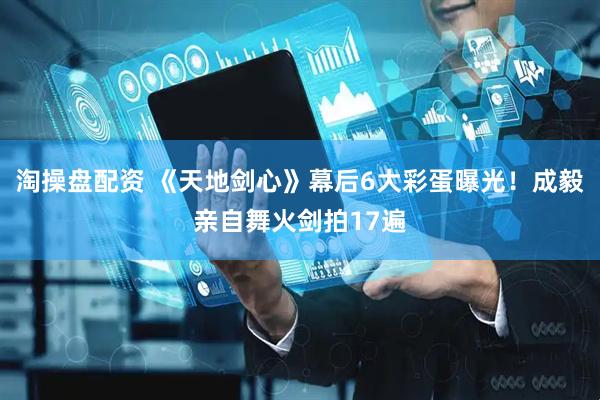 淘操盘配资 《天地剑心》幕后6大彩蛋曝光！成毅亲自舞火剑拍17遍