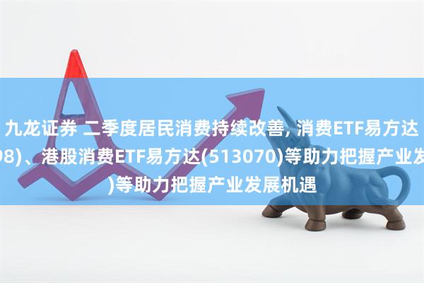 九龙证券 二季度居民消费持续改善, 消费ETF易方达(159798)、港股消费ETF易方达(513070)等助力把握产业发展机遇