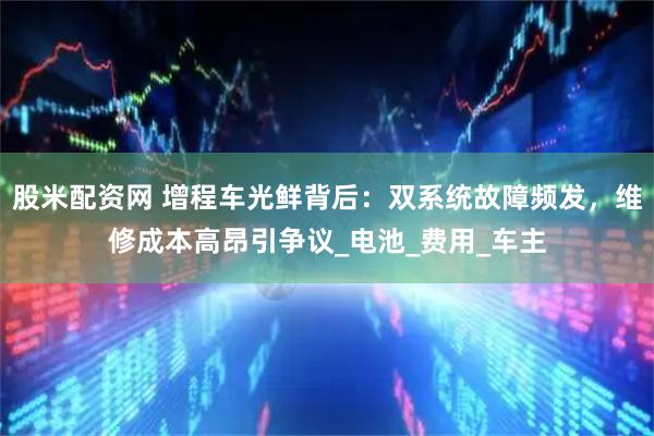 股米配资网 增程车光鲜背后：双系统故障频发，维修成本高昂引争议_电池_费用_车主