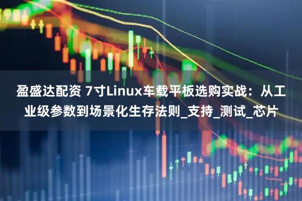 盈盛达配资 7寸Linux车载平板选购实战：从工业级参数到场景化生存法则_支持_测试_芯片