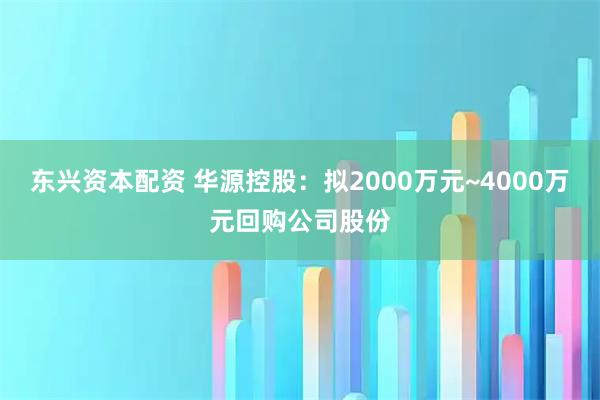 东兴资本配资 华源控股：拟2000万元~4000万元回购公司股份
