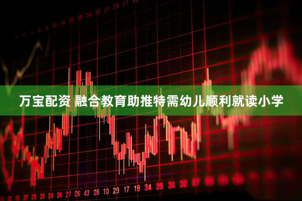 万宝配资 融合教育助推特需幼儿顺利就读小学