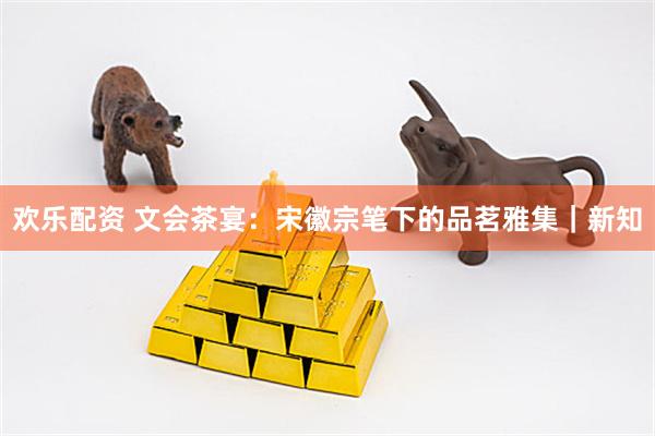 欢乐配资 文会茶宴：宋徽宗笔下的品茗雅集｜新知