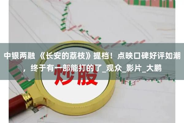 中银两融 《长安的荔枝》提档！点映口碑好评如潮，终于有一部能打的了_观众_影片_大鹏