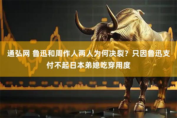 通弘网 鲁迅和周作人两人为何决裂？只因鲁迅支付不起日本弟媳吃穿用度