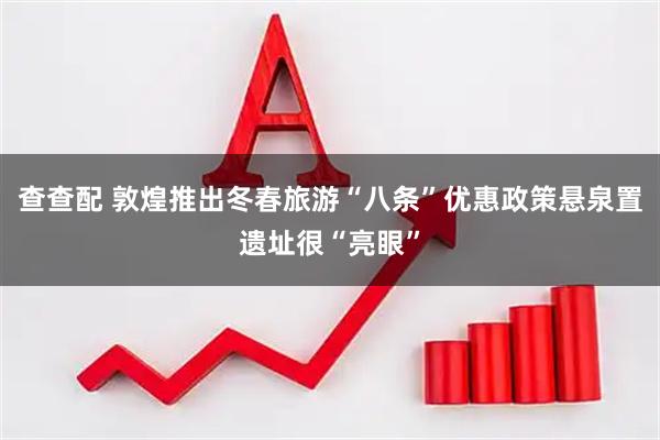查查配 敦煌推出冬春旅游“八条”优惠政策悬泉置遗址很“亮眼”