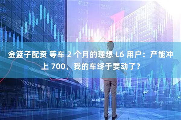 金篮子配资 等车 2 个月的理想 L6 用户：产能冲上 700，我的车终于要动了？