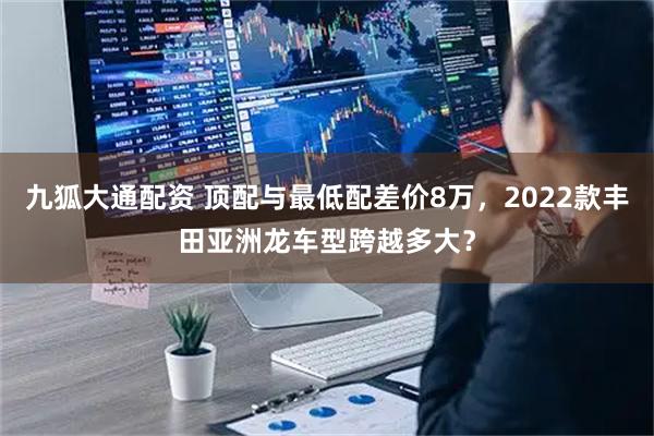 九狐大通配资 顶配与最低配差价8万，2022款丰田亚洲龙车型跨越多大？
