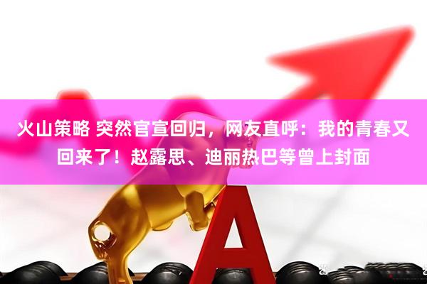 火山策略 突然官宣回归，网友直呼：我的青春又回来了！赵露思、迪丽热巴等曾上封面