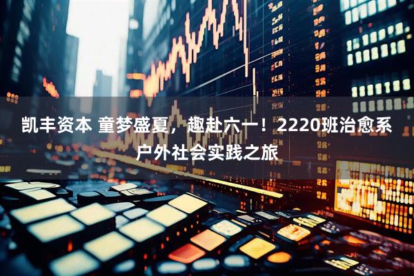 凯丰资本 童梦盛夏，趣赴六一！2220班治愈系户外社会实践之旅