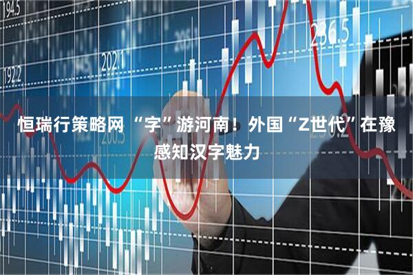 恒瑞行策略网 “字”游河南！外国“Z世代”在豫感知汉字魅力