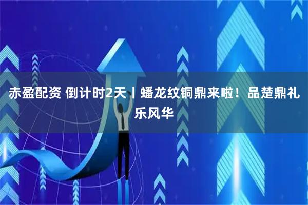 赤盈配资 倒计时2天丨蟠龙纹铜鼎来啦！品楚鼎礼乐风华